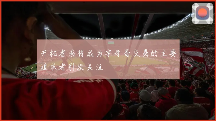 开拓者或将成为字母哥交易的主要追求者引发关注