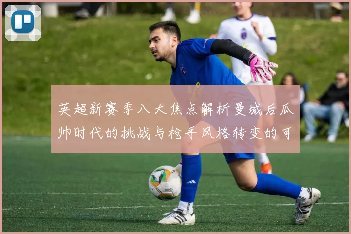 英超新赛季八大焦点解析曼城后瓜帅时代的挑战与枪手风格转变的可能性
