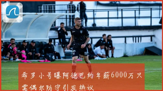 希罗小号曝阿德巴约年薪6000万只需偶尔防守引发热议