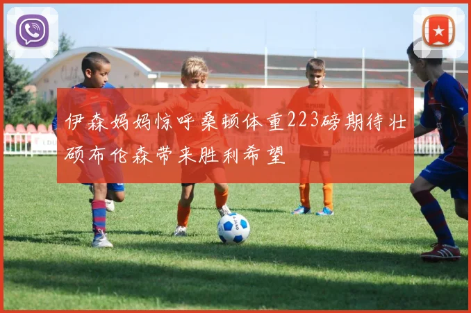 伊森妈妈惊呼桑顿体重223磅期待壮硕布伦森带来胜利希望