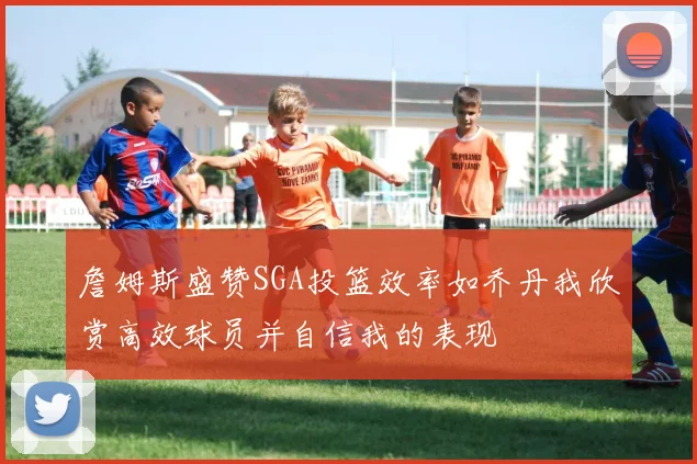 詹姆斯盛赞SGA投篮效率如乔丹我欣赏高效球员并自信我的表现
