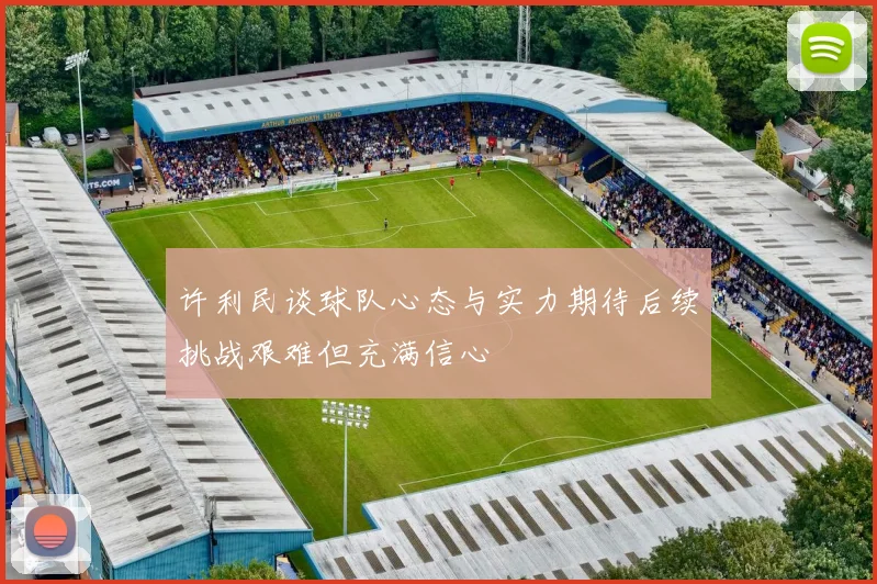 许利民谈球队心态与实力期待后续挑战艰难但充满信心