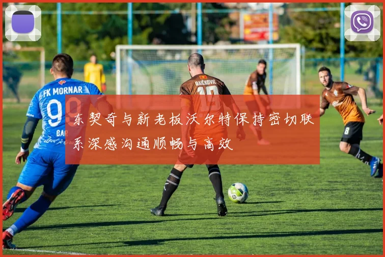 东契奇与新老板沃尔特保持密切联系深感沟通顺畅与高效