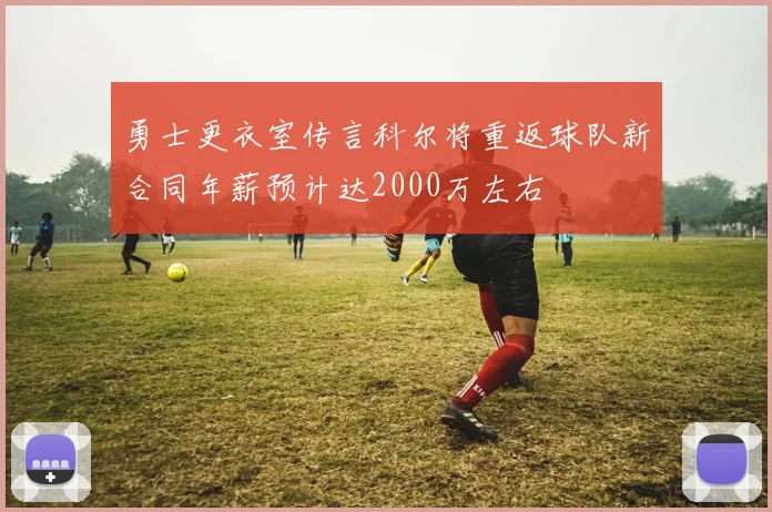 勇士更衣室传言科尔将重返球队新合同年薪预计达2000万左右