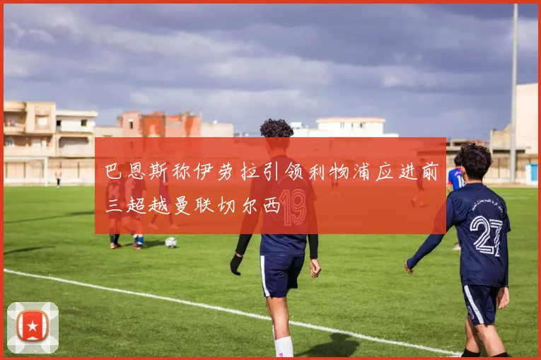 巴恩斯称伊劳拉引领利物浦应进前三超越曼联切尔西