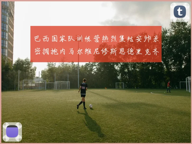 巴西国家队训练营热烈集结安帅亲密拥抱内马尔维尼修斯恩德里克齐亮相