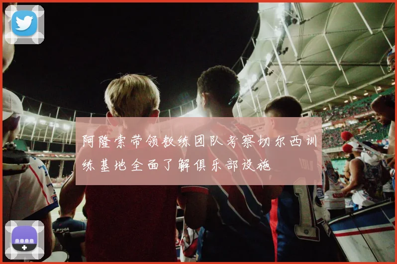 阿隆索带领教练团队考察切尔西训练基地全面了解俱乐部设施
