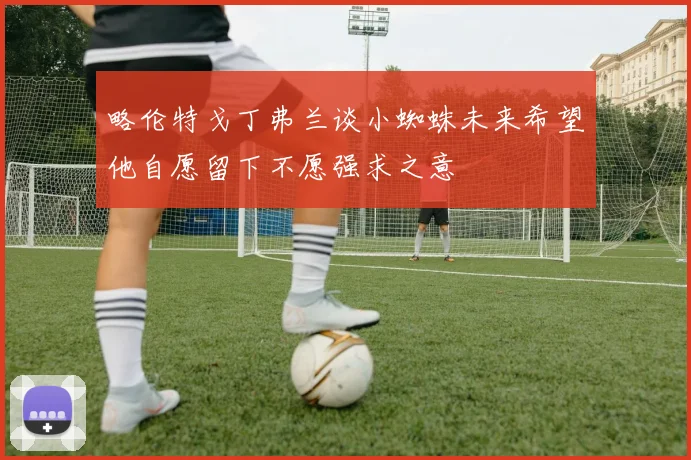 略伦特戈丁弗兰谈小蜘蛛未来希望他自愿留下不愿强求之意