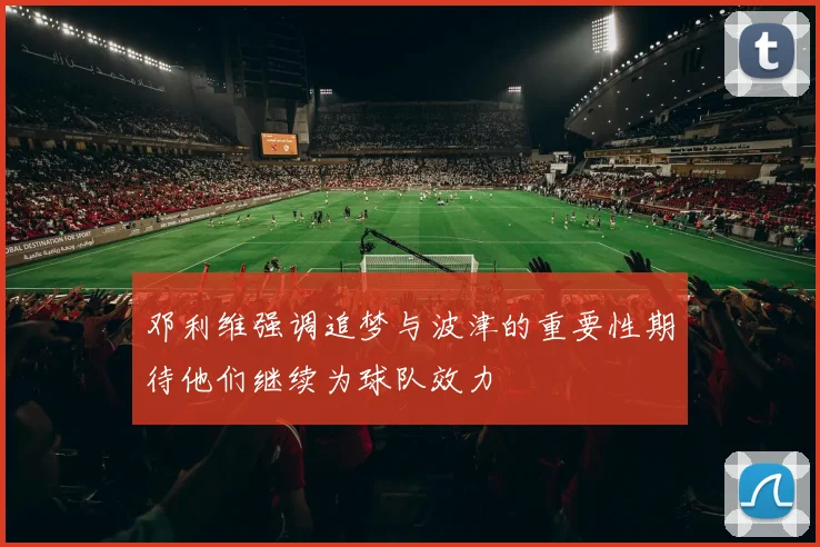 邓利维强调追梦与波津的重要性期待他们继续为球队效力
