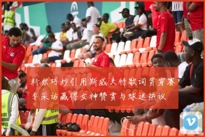 科尔巧妙引用斯威夫特歌词贯穿赛季采访赢得女神赞赏与球迷热议