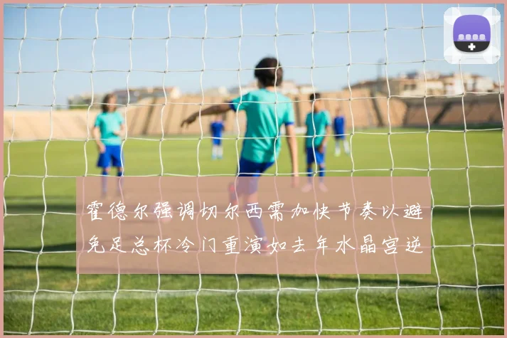 霍德尔强调切尔西需加快节奏以避免足总杯冷门重演如去年水晶宫逆袭曼城