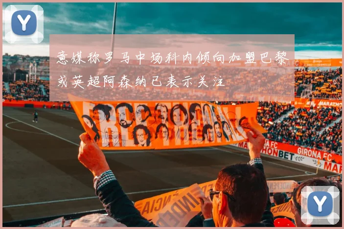 意媒称罗马中场科内倾向加盟巴黎或英超阿森纳已表示关注